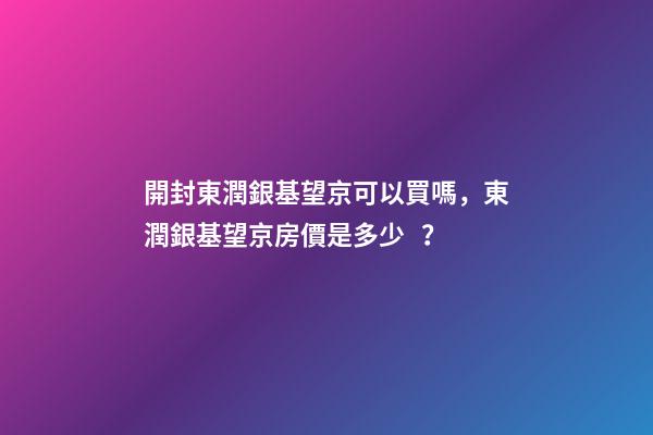 開封東潤銀基望京可以買嗎，東潤銀基望京房價是多少？